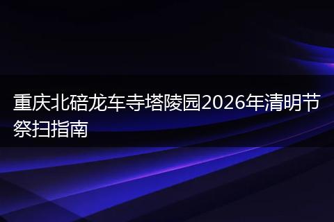 重庆北碚龙车寺塔陵园2026年清明节祭扫指南