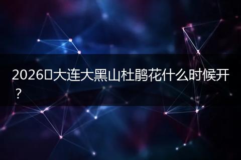 2026​大连大黑山杜鹃花什么时候开？