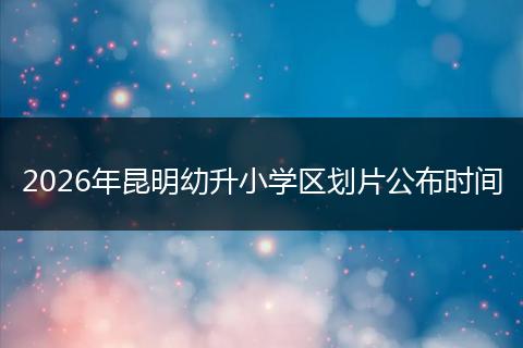 2026年昆明幼升小学区划片公布时间
