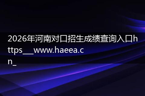2026年河南对口招生成绩查询入口https___www.haeea.cn_