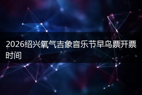 2026绍兴氧气吉象音乐节早鸟票开票时间