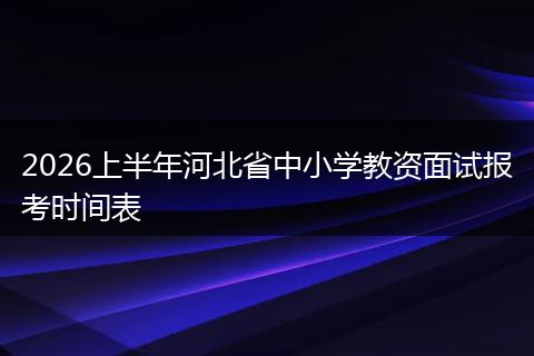 2026上半年河北省中小学教资面试报考时间表