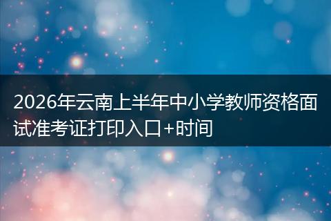 2026年云南上半年中小学教师资格面试准考证打印入口+时间