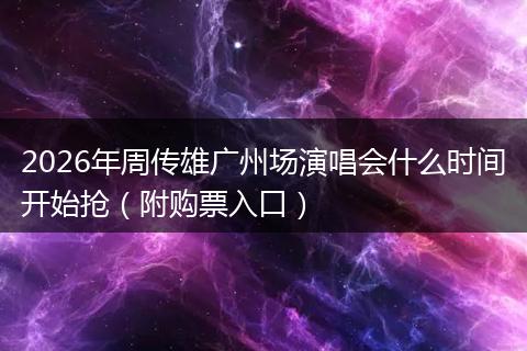 2026年周传雄广州场演唱会什么时间开始抢（附购票入口）