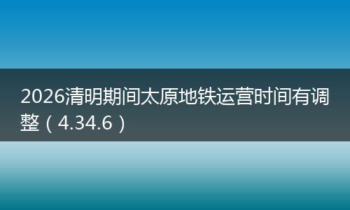 2026清明期间太原地铁运营时间有调整（4.34.6）