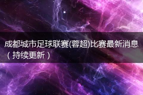 成都城市足球联赛(蓉超)比赛最新消息（持续更新）