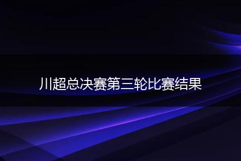 川超总决赛第三轮比赛结果