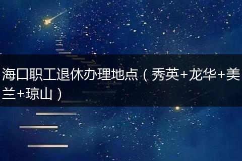 海口职工退休办理地点（秀英+龙华+美兰+琼山）