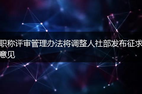 职称评审管理办法将调整人社部发布征求意见