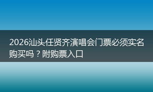 2026汕头任贤齐演唱会门票必须实名购买吗？附购票入口