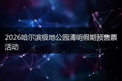 2026哈尔滨极地公园清明假期预售票活动