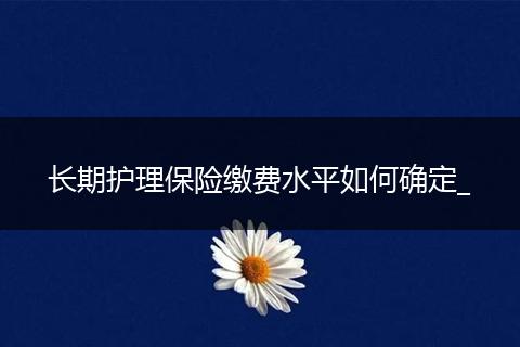 长期护理保险缴费水平如何确定_