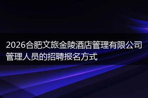 2026合肥文旅金陵酒店管理有限公司管理人员的招聘报名方式