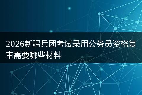 2026新疆兵团考试录用公务员资格复审需要哪些材料