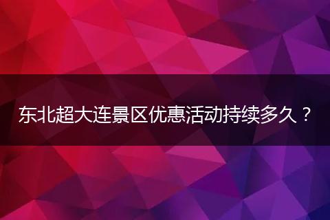 东北超大连景区优惠活动持续多久？