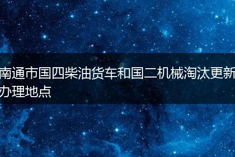 南通市国四柴油货车和国二机械淘汰更新办理地点