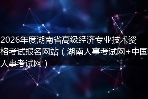 2026年度湖南省高级经济专业技术资格考试报名网站（湖南人事考试网+中国人事考试网）