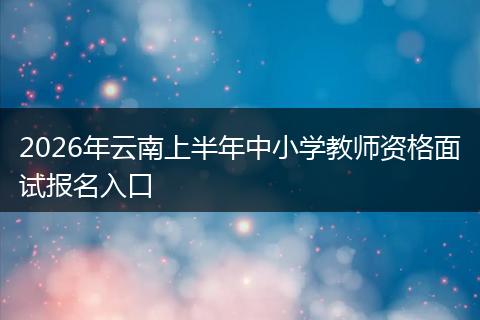 2026年云南上半年中小学教师资格面试报名入口