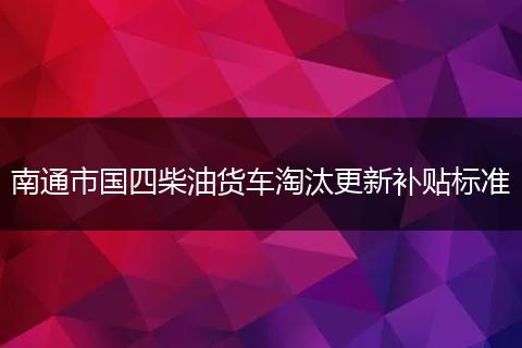 南通市国四柴油货车淘汰更新补贴标准