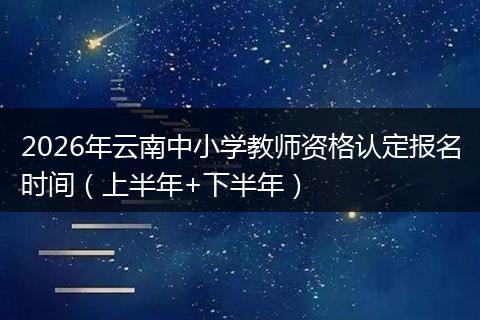 2026年云南中小学教师资格认定报名时间（上半年+下半年）