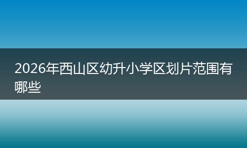 2026年西山区幼升小学区划片范围有哪些