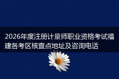 2026年度注册计量师职业资格考试福建各考区核查点地址及咨询电话