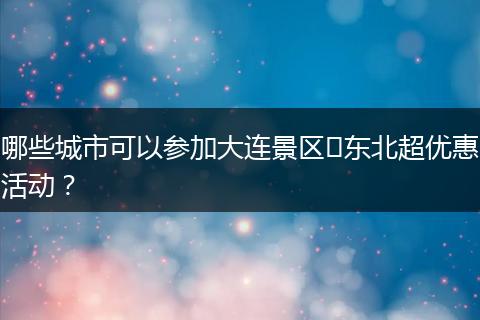 哪些城市可以参加大连景区​东北超优惠活动？