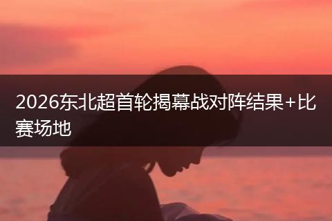 2026东北超首轮揭幕战对阵结果+比赛场地