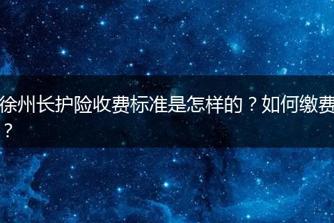 徐州长护险收费标准是怎样的？如何缴费？