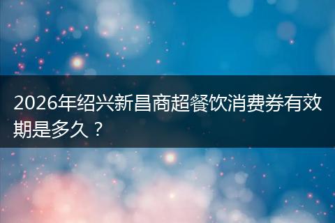 2026年绍兴新昌商超餐饮消费券有效期是多久？