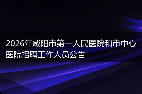 2026年咸阳市第一人民医院和市中心医院招聘工作人员公告