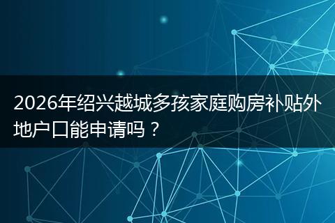 2026年绍兴越城多孩家庭购房补贴外地户口能申请吗？