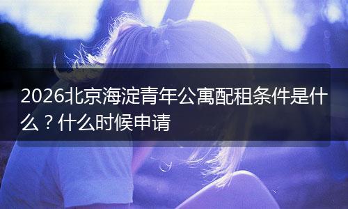 2026北京海淀青年公寓配租条件是什么？什么时候申请