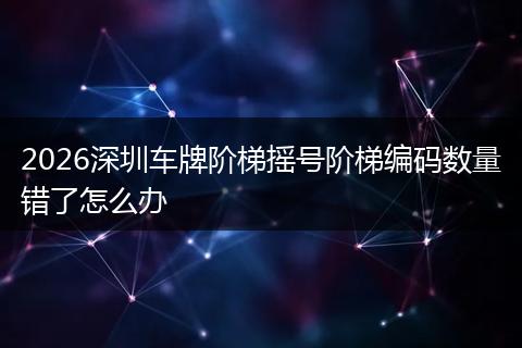 2026深圳车牌阶梯摇号阶梯编码数量错了怎么办