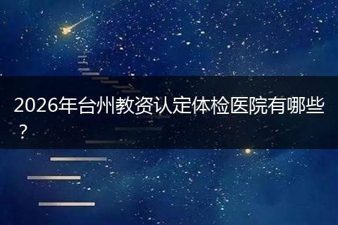 2026年台州教资认定体检医院有哪些？