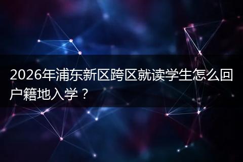 2026年浦东新区跨区就读学生怎么回户籍地入学？