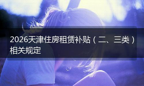 2026天津住房租赁补贴（二、三类）相关规定