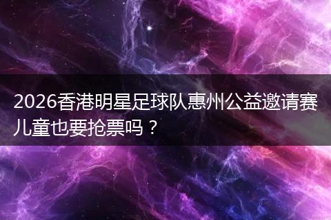 2026香港明星足球队惠州公益邀请赛儿童也要抢票吗？