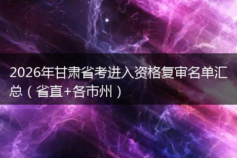 2026年甘肃省考进入资格复审名单汇总（省直+各市州）
