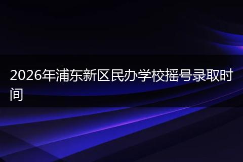 2026年浦东新区民办学校摇号录取时间