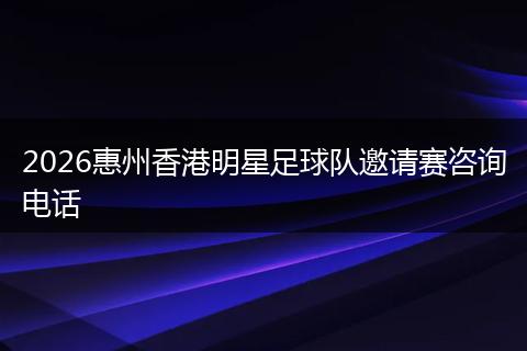 2026惠州香港明星足球队邀请赛咨询电话