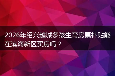 2026年绍兴越城多孩生育房票补贴能在滨海新区买房吗？