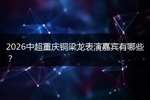 2026中超重庆铜梁龙表演嘉宾有哪些？