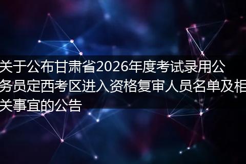 关于公布甘肃省2026年度考试录用公务员定西考区进入资格复审人员名单及相关事宜的公告