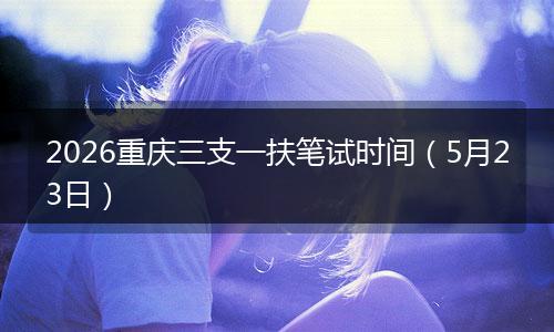 2026重庆三支一扶笔试时间（5月23日）