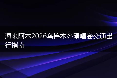 海来阿木2026乌鲁木齐演唱会交通出行指南
