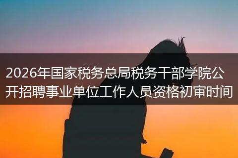 2026年国家税务总局税务干部学院公开招聘事业单位工作人员资格初审时间