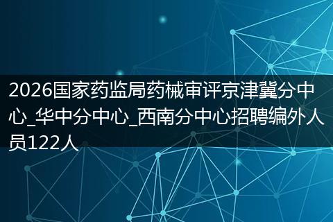 2026国家药监局药械审评京津冀分中心_华中分中心_西南分中心招聘编外人员122人