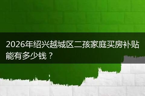 2026年绍兴越城区二孩家庭买房补贴能有多少钱？