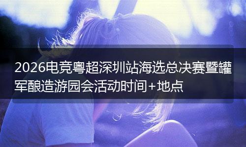 2026电竞粤超深圳站海选总决赛暨罐军酿造游园会活动时间+地点